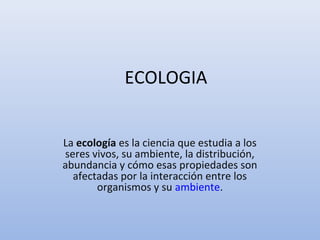 ECOLOGIA
La ecología es la ciencia que estudia a los 
seres vivos, su ambiente, la distribución, 
abundancia y cómo esas propiedades son 
afectadas por la interacción entre los 
organismos y su ambiente.
 