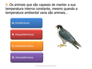 9. Os animais que são capazes de manter a sua
temperatura interna constante, mesmo quando a
temperatura ambiental varia são animais…
A. Euritérmicos.
B. Poiquilotérmicos.
C. Estenotérmiicos.
D. Homeotérmicos.
Prof. Helena Casanova 2010/2011
 