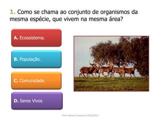 1. Como se chama ao conjunto de organismos da
mesma espécie, que vivem na mesma área?
A. Ecossistema.
B. População.
C. Comunidade.
D. Seres Vivos
Prof. Helena Casanova 2010/2011
 