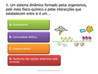5. Um sistema dinâmico formado pelos organismos,
pelo meio físico-químico e pelas interacções que
estabelecem entre si é um….
A. Ecossistema.
B. Comunidade Biótico.
C. Sistema aberto.
D. Nenhuma das opções anteriores está
correcta.
Prof. Helena Casanova 2010/2011
 