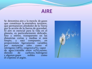 AIRE
Se denomina aire a la mezcla de gases
que constituye la atmósfera terrestre,
que permanecen alrededor de la Tierra
por la acción de la fuerza de gravedad.
El aire es esencial para la vida en el
planeta, es particularmente delicado,
fino y etéreo, transparente en las
distancias cortas y medias si está
limpio, y está compuesto, en
proporciones ligeramente variables
por sustancias tales como el
nitrógeno (78%), oxígeno(21%), vapor
de agua (variable entre 07%),ozono,
dióxido de carbono, hidrógeno
y algunos gases nobles como
el criptóno el argón.
 