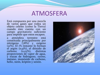 ATMOSFERA
Está compuesta por una mezcla
de varios gases que rodea un
objeto celeste (como la Tierra)
cuando éste cuenta con un
campo gravitatorio suficiente
para impedir que estos escapen.
a atmósfera terrestre está
constituida principalmente por
nitrógeno (78%) y oxígeno
(21%). El 1% restante lo forman
el argón (0,9%), el dióxido de
carbono (0,03%), distintas
proporciones de vapor de agua,
y trazas de hidrógeno, ozono,
metano, monóxido de carbono,
helio, neón, kriptón y xenón.
 