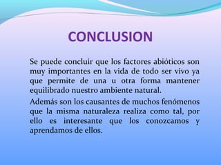 CONCLUSION
Se puede concluir que los factores abióticos son
muy importantes en la vida de todo ser vivo ya
que permite de una u otra forma mantener
equilibrado nuestro ambiente natural.
Además son los causantes de muchos fenómenos
que la misma naturaleza realiza como tal, por
ello es interesante que los conozcamos y
aprendamos de ellos.
 