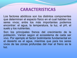 CARACTERISTICAS
Los  factores  abióticos  son  los  distintos  componentes 
que determinan el espacio físico en el cual habitan los 
seres  vivos;  entre  los  más  importantes  podemos 
encontrar:  el  agua,  la  temperatura,  la  luz,  el  pH,  el 
suelo y los nutrientes. 
Son  los  principales  frenos  del  crecimiento  de  la 
población.  Varían  según  el  ecosistema  de  cada  ser 
vivo. Por ejemplo el factor biolimitante fundamental en 
el  desierto  es  el  agua,  mientras  que  para  los  seres 
vivos  de  las  zonas  profundas  del  mar  el  freno  es  la 
luz.
 