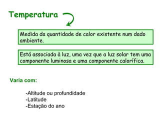 Varia com:
-Altitude ou profundidade
-Latitude
-Estação do ano
Temperatura
Medida da quantidade de calor existente num dado
ambiente.
Está associada à luz, uma vez que a luz solar tem uma
componente luminosa e uma componente calorífica.
 