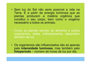 • Sem luz do Sol não seria possível a vida na
  Terra. É a partir da energia luminosa que as
  plantas produzem a matéria orgânica que
  constitui o seu corpo, bem como o oxigénio
  necessário a todos os animais.

• Como as plantas servem de alimento a outros
  organismos, estes, indirectamente, dependem
  também da luz.

• Os organismos são influenciados não só apenas
  pela intensidade luminosa, mas também pelo
  fotoperíodo – número de horas de luz por dia.
 