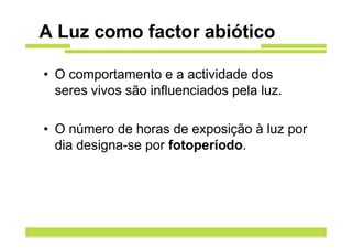 A Luz como factor abiótico

• O comportamento e a actividade dos
  seres vivos são influenciados pela luz.

• O número de horas de exposição à luz por
  dia designa-se por fotoperíodo.
 
