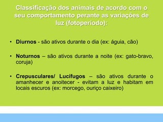 Classificação dos animais de acordo com o
 seu comportamento perante as variações de
              luz (fotoperíodo):

• Diurnos - são ativos durante o dia (ex: águia, cão)

• Noturnos – são ativos durante a noite (ex: gato-bravo,
  coruja)

• Crepusculares/ Lucífugos – são ativos durante o
  amanhecer e anoitecer - evitam a luz e habitam em
  locais escuros (ex: morcego, ouriço caixeiro)
 