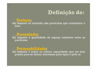 Textura:
diz respeito ao tamanho das partículas que constituem o
  solo.


   Porosidade:
diz respeito à quantidade de espaço existente entre as
  partículas.


   Permeabilidade:
diz respeito à maior ou menor capacidade que um solo
  possui para se deixar atravessar pela água e pelo ar.
 