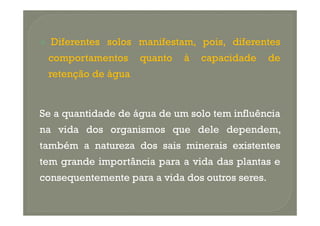 Diferentes solos manifestam, pois, diferentes
 comportamentos     quanto   à   capacidade      de
 retenção de água


Se a quantidade de água de um solo tem influência
na vida dos organismos que dele dependem,
também a natureza dos sais minerais existentes
tem grande importância para a vida das plantas e
consequentemente para a vida dos outros seres.
 