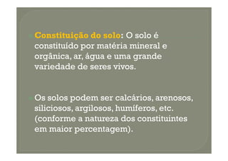 Constituição do solo: O solo é
constituído por matéria mineral e
orgânica, ar, água e uma grande
variedade de seres vivos.


Os solos podem ser calcários, arenosos,
siliciosos, argilosos, humíferos, etc.
(conforme a natureza dos constituintes
em maior percentagem).
 