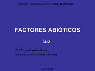 ESCOLA E.B.2/3 CIDADE DE CASTELO BRANCO




FACTORES ABIÓTICOS
                        Luz
Prof. Teresa Condeixa Monteiro
(adaptado de vários autores anónimos)




                       2007/2008
 