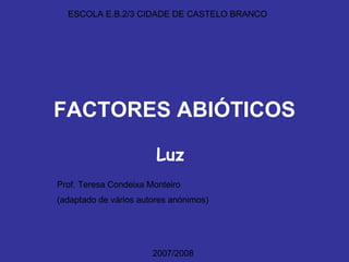 FACTORES ABIÓTICOS Luz ESCOLA E.B.2/3 CIDADE DE CASTELO BRANCO Prof. Teresa Condeixa Monteiro (adaptado de vários autores anónimos) 2007/2008 