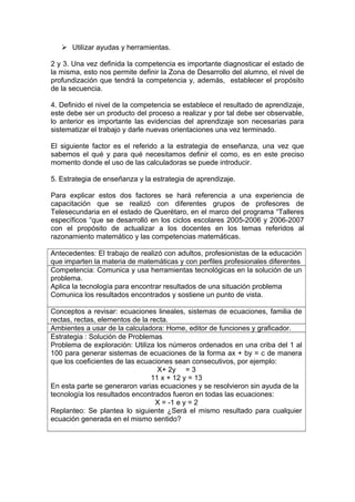  Utilizar ayudas y herramientas.
2 y 3. Una vez definida la competencia es importante diagnosticar el estado de
la misma, esto nos permite definir la Zona de Desarrollo del alumno, el nivel de
profundización que tendrá la competencia y, además, establecer el propósito
de la secuencia.
4. Definido el nivel de la competencia se establece el resultado de aprendizaje,
este debe ser un producto del proceso a realizar y por tal debe ser observable,
lo anterior es importante las evidencias del aprendizaje son necesarias para
sistematizar el trabajo y darle nuevas orientaciones una vez terminado.
El siguiente factor es el referido a la estrategia de enseñanza, una vez que
sabemos el qué y para qué necesitamos definir el como, es en este preciso
momento donde el uso de las calculadoras se puede introducir.
5. Estrategia de enseñanza y la estrategia de aprendizaje.
Para explicar estos dos factores se hará referencia a una experiencia de
capacitación que se realizó con diferentes grupos de profesores de
Telesecundaria en el estado de Querétaro, en el marco del programa “Talleres
específicos “que se desarrolló en los ciclos escolares 2005-2006 y 2006-2007
con el propósito de actualizar a los docentes en los temas referidos al
razonamiento matemático y las competencias matemáticas.
Antecedentes: El trabajo de realizó con adultos, profesionistas de la educación
que imparten la materia de matemáticas y con perfiles profesionales diferentes
Competencia: Comunica y usa herramientas tecnológicas en la solución de un
problema.
Aplica la tecnología para encontrar resultados de una situación problema
Comunica los resultados encontrados y sostiene un punto de vista.
Conceptos a revisar: ecuaciones lineales, sistemas de ecuaciones, familia de
rectas, rectas, elementos de la recta.
Ambientes a usar de la calculadora: Home, editor de funciones y graficador.
Estrategia : Solución de Problemas
Problema de exploración: Utiliza los números ordenados en una criba del 1 al
100 para generar sistemas de ecuaciones de la forma ax + by = c de manera
que los coeficientes de las ecuaciones sean consecutivos, por ejemplo:
X+ 2y = 3
11 x + 12 y = 13
En esta parte se generaron varias ecuaciones y se resolvieron sin ayuda de la
tecnología los resultados encontrados fueron en todas las ecuaciones:
X = -1 e y = 2
Replanteo: Se plantea lo siguiente ¿Será el mismo resultado para cualquier
ecuación generada en el mismo sentido?
 