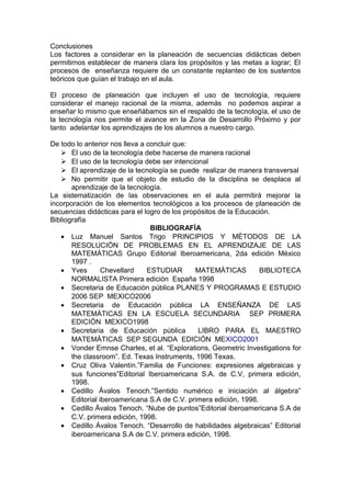 Conclusiones
Los factores a considerar en la planeación de secuencias didácticas deben
permitirnos establecer de manera clara los propósitos y las metas a lograr; El
procesos de enseñanza requiere de un constante replanteo de los sustentos
teóricos que guían el trabajo en el aula.
El proceso de planeación que incluyen el uso de tecnología, requiere
considerar el manejo racional de la misma, además no podemos aspirar a
enseñar lo mismo que enseñábamos sin el respaldo de la tecnología, el uso de
la tecnología nos permite el avance en la Zona de Desarrollo Próximo y por
tanto adelantar los aprendizajes de los alumnos a nuestro cargo.
De todo lo anterior nos lleva a concluir que:
 El uso de la tecnología debe hacerse de manera racional
 El uso de la tecnología debe ser intencional
 El aprendizaje de la tecnología se puede realizar de manera transversal
 No permitir que el objeto de estudio de la disciplina se desplace al
aprendizaje de la tecnología.
La sistematización de las observaciones en el aula permitirá mejorar la
incorporación de los elementos tecnológicos a los procesos de planeación de
secuencias didácticas para el logro de los propósitos de la Educación.
Bibliografía
BIBLIOGRAFÍA
• Luz Manuel Santos Trigo PRINCIPIOS Y MÈTODOS DE LA
RESOLUCIÒN DE PROBLEMAS EN EL APRENDIZAJE DE LAS
MATEMÀTICAS Grupo Editorial Iberoamericana, 2da edición México
1997 .
• Yves Chevellard ESTUDIAR MATEMÀTICAS BIBLIOTECA
NORMALISTA Primera edición España 1998
• Secretaria de Educación pública PLANES Y PROGRAMAS E ESTUDIO
2006 SEP MEXICO2006
• Secretaria de Educación pública LA ENSEÑANZA DE LAS
MATEMÀTICAS EN LA ESCUELA SECUNDARIA SEP PRIMERA
EDICIÓN MEXICO1998
• Secretaria de Educación pública LIBRO PARA EL MAESTRO
MATEMÀTICAS SEP SEGUNDA EDICIÓN MEXICO2001
• Vonder Emnse Charles, et al. “Explorations, Geometric Investigations for
the classroom”. Ed. Texas Instruments, 1996 Texas.
• Cruz Oliva Valentín.”Familia de Funciones: expresiones algebraicas y
sus funciones”Editorial Iberoamericana S.A. de C.V, primera edición,
1998.
• Cedillo Ávalos Tenoch.”Sentido numérico e iniciación al álgebra”
Editorial iberoamericana S.A de C.V. primera edición, 1998.
• Cedillo Ávalos Tenoch. “Nube de puntos”Editorial iberoamericana S.A de
C.V. primera edición, 1998.
• Cedillo Ávalos Tenoch. “Desarrollo de habilidades algebraicas” Editorial
iberoamericana S.A de C.V. primera edición, 1998.
 