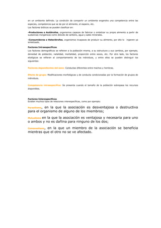 en un ambiente definido. La condición de compartir un ambiente engendra una competencia entre las
especies, competencia que se da por el alimento, el espacio, etc.
Los factores bióticos se pueden clasificar en:

-Productores o Autótrofos, organismos capaces de fabricar o sintetizar su propio alimento a partir de
sustancias inorgánicas como dióxido de carbono, agua y sales minerales.

-Consumidores o Heterótrofos, organismos incapaces de producir su alimento, por ello lo     ingieren ya
sintetizado.

Factores Intraespecíficos
Los factores demográficos se refieren a la población misma, a su estructura y sus cambios, por ejemplo,
densidad de población, natalidad, mortalidad, proporción entre sexos, etc. Por otro lado, los factores
etológicos se refieren al comportamiento de los individuos, y entre ellos se pueden distinguir los
siguientes:


Factores dependientes del sexo: Conductas diferentes entre machos y hembras.


Efecto de grupo: Modificaciones morfológicas y de conducta condicionadas por la formación de grupos de
individuos.


Competencia intraespecifica: Se presenta cuando el tamaño de la población sobrepasa los recursos
disponibles.




Factores Interespecificos
Existen muchos tipos de relaciones interespecíficas, como por ejemplo:


Parasitismo,
          en la que la asociación es desventajosa o destructiva
para el organismo de alguno de los miembros;
       en la que la asociación es ventajosa y necesaria para uno
Mutualismo
o ambos y no es dañina para ninguno de los dos;
Comensalismo,
           en la que un miembro de la asociación se beneficia
mientras que el otro no se ve afectado.
 