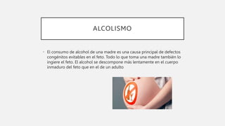 ALCOLISMO
• El consumo de alcohol de una madre es una causa principal de defectos
congénitos evitables en el feto. Todo lo que toma una madre también lo
ingiere el feto. El alcohol se descompone más lentamente en el cuerpo
inmaduro del feto que en el de un adulto
 