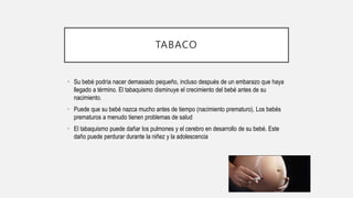 TABACO
• Su bebé podría nacer demasiado pequeño, incluso después de un embarazo que haya
llegado a término. El tabaquismo disminuye el crecimiento del bebé antes de su
nacimiento.
• Puede que su bebé nazca mucho antes de tiempo (nacimiento prematuro). Los bebés
prematuros a menudo tienen problemas de salud
• El tabaquismo puede dañar los pulmones y el cerebro en desarrollo de su bebé. Este
daño puede perdurar durante la niñez y la adolescencia
 