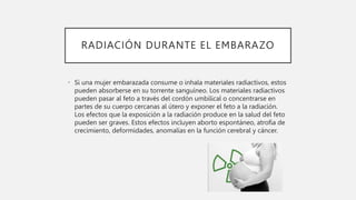 RADIACIÓN DURANTE EL EMBARAZO
• Si una mujer embarazada consume o inhala materiales radiactivos, estos
pueden absorberse en su torrente sanguíneo. Los materiales radiactivos
pueden pasar al feto a través del cordón umbilical o concentrarse en
partes de su cuerpo cercanas al útero y exponer el feto a la radiación.
Los efectos que la exposición a la radiación produce en la salud del feto
pueden ser graves. Estos efectos incluyen aborto espontáneo, atrofia de
crecimiento, deformidades, anomalías en la función cerebral y cáncer.
 
