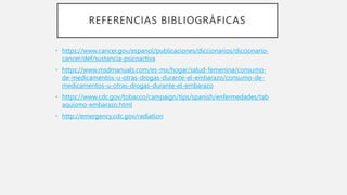 REFERENCIAS BIBLIOGRÁFICAS
• https://www.cancer.gov/espanol/publicaciones/diccionarios/diccionario-
cancer/def/sustancia-psicoactiva
• https://www.msdmanuals.com/es-mx/hogar/salud-femenina/consumo-
de-medicamentos-u-otras-drogas-durante-el-embarazo/consumo-de-
medicamentos-u-otras-drogas-durante-el-embarazo
• https://www.cdc.gov/tobacco/campaign/tips/spanish/enfermedades/tab
aquismo-embarazo.html
• http://emergency.cdc.gov/radiation
 