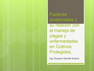 Factores
ambientales y
su relación con
el manejo de
plagas y
enfermedades
en Cultivos
Protegidos.
Ing. Gustavo Garrido Guerra
 