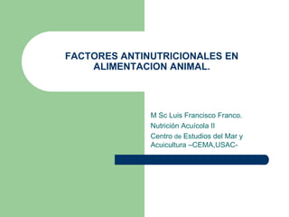 FACTORES ANTINUTRICIONALES EN
ALIMENTACION ANIMAL.
M Sc Luis Francisco Franco.
Nutrición Acuícola II
Centro de Estudios del Mar y
Acuicultura –CEMA,USAC-
 