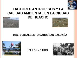 FACTORES ANTROPICOS Y LA CALIDAD AMBIENTAL EN LA CIUDAD DE HUACHO MSc. LUIS ALBERTO CARDENAS SALDAÑA PERU - 2008 