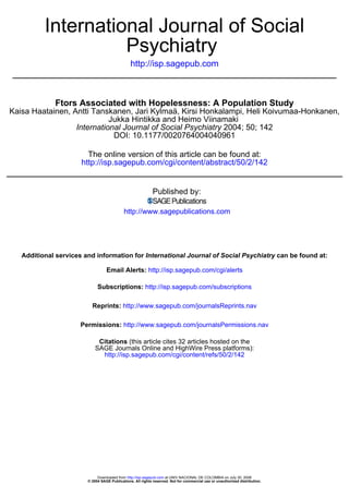 International Journal of Social
                    Psychiatry
                                                http://isp.sagepub.com



             Ftors Associated with Hopelessness: A Population Study
Kaisa Haatainen, Antti Tanskanen, Jari Kylmaä, Kirsi Honkalampi, Heli Koivumaa-Honkanen,
                            Jukka Hintikka and Heimo Viinamaki
                  International Journal of Social Psychiatry 2004; 50; 142
                             DOI: 10.1177/0020764004040961

                        The online version of this article can be found at:
                      http://isp.sagepub.com/cgi/content/abstract/50/2/142


                                                            Published by:

                                            http://www.sagepublications.com




   Additional services and information for International Journal of Social Psychiatry can be found at:

                                  Email Alerts: http://isp.sagepub.com/cgi/alerts

                             Subscriptions: http://isp.sagepub.com/subscriptions

                          Reprints: http://www.sagepub.com/journalsReprints.nav

                      Permissions: http://www.sagepub.com/journalsPermissions.nav

                             Citations (this article cites 32 articles hosted on the
                            SAGE Journals Online and HighWire Press platforms):
                              http://isp.sagepub.com/cgi/content/refs/50/2/142




                             Downloaded from http://isp.sagepub.com at UNIV NACIONAL DE COLOMBIA on July 30, 2008
                        © 2004 SAGE Publications. All rights reserved. Not for commercial use or unauthorized distribution.
 