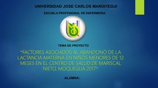 “FACTORES ASOCIADOS AL ABANDONO DE LA
LACTANCIA MATERNA EN NIÑOS MENORES DE 12
MESES EN EL CENTRO DE SALUD DE MARISCAL
NIETO, MOQUEGUA 2017”
ALUMNA:
UNIVERSIDAD JOSE CARLOS MARIATEGUI
ESCUELA PROFESIONAL DE ENFERMERIA
TEMA DE PROYECTO
 