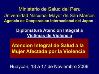 Universidad Nacional Mayor de San Marcos Agencia de Cooperacion Internacional del Japon  Huaycan, 13 a 17 de Noviembre 2006 Atencion Integral de Salud a la  Mujer Afectada por la Violencia Ministerio de Salud del Peru Diplomatura Atencion Integral a  Victimas de Violencia 