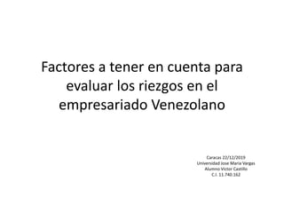 Factores a tener en cuenta para
evaluar los riezgos en el
empresariado Venezolano
Caracas 22/12/2019
Universidad Jose Maria Vargas
Alumno Victor Castillo
C.I. 11.740.162
 
