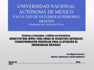 Factores y conceptos a utilizar en el proyecto
ARQUITECTURA MÓVIL PARA ZONAS DE DESASTRES NATURALES
(TRANSFORMACIÓN VEHICULAR PARA LA ATENCIÓN DE
EMERGENCIAS MÉDICAS)
Por: Miguel A. Varela B.
Materia : Arquitectura y medio ambiente II
Mexico D.F. Mayo
2013
UNIVERSIDAD NACIONAL
AUTÓNOMA DE MÉXICO
FACULTAD DE ESTUDIOS SUPERIORES
ARAGÓN
POSGRADO DE ARQUITECTURA
 