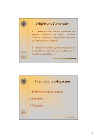 3
Factores
determinantes
del bajo
rendimiento
académico en
Educación
Secundaria
Objetivos Generales
1. Determinar una función o ecuación que
permita, basándose en ciertas variables,
clasificar y diferenciar a los alumnos en función
de su rendimiento académico.
2. Establecer perfiles o grupos de rendimiento
en función de una serie de variables que se
consideran asociadas a él.
Objetivos generales
Factores
determinantes
del bajo
rendimiento
académico en
Educación
Secundaria
Plan de investigación
1. Problema de investigación
2. Hipótesis
3. Variables
Plan de investigación
 