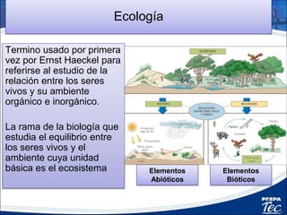 Ecología
Termino usado por primera
vez por Ernst Haeckel para
referirse al estudio de la
relación entre los seres
vivos y su ambiente
orgánico e inorgánico.
La rama de la biología que
estudia el equilibrio entre
los seres vivos y el
ambiente cuya unidad
básica es el ecosistema Elementos
Abióticos
Elementos
Bióticos
1
 