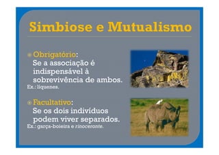 Obrigatório:
  Se a associação é
  indispensável à
  sobrevivência de ambos.
Ex.: líquenes.


  Facultativo:
  Se os dois indivíduos
  podem viver separados.
Ex.: garça-boieira e rinoceronte.
 
