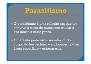 O parasitismo é uma relação em que um
ser vive à custa de outro, sem causar a
sua morte a curto prazo.

O parasita pode viver no interior do
corpo do hospedeiro – endoparasita – ou
à sua superfície – ectoparasita.
 