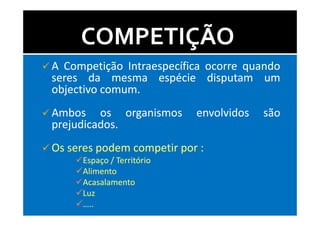 COMPETIÇÃO
A Competição Intraespecífica ocorre quando
seres da mesma espécie disputam um
objectivo comum.
          comum.
Ambos os organismos        envolvidos   são
prejudicados.
prejudicados.
Os seres podem competir por :
     Espaço / Território
     Alimento
     Acasalamento
     Luz
     …..
 