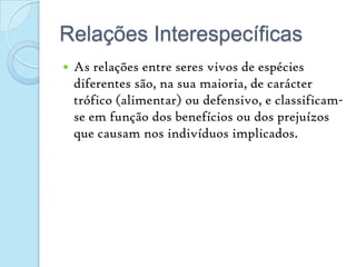 Relações InterespecíficasAs relações entre seres vivos de espécies diferentes são, na sua maioria, de carácter trófico (alimentar) ou defensivo, e classificam-se em função dos benefícios ou dos prejuízos que causam nos indivíduos implicados.