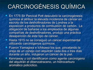 CARCINOGÉNESIS QUÍMICA
   En 1775 Sir Percival Pott descubrió la carcinogénesis
    química al atribuir la elevada incidencia de cáncer en
    escroto de los deshollinadores de Londres a la
    exposición a productos de combustión de carbón. La
    obligación de bañarse a los empleados de algunas
    compañías de deshollinadores, produjo una práctica
    desaparición de este tipo de cáncer.
   Hasta 1915 no se consiguió un cáncer experimental
    utilizando carcinógenos químicos.
   Fueron Yamagiwa e Ichikawa los que, pincelando la
    oreja de un conejo con alquitrán cada dos o tres días
    durante un año, indujeron un cáncer de la piel.
   Kennaway y col identificaron como agente carcinógeno
    del alquitrán el dibenzatraceno, un hidrocarburo
    aromático policíclico.
 