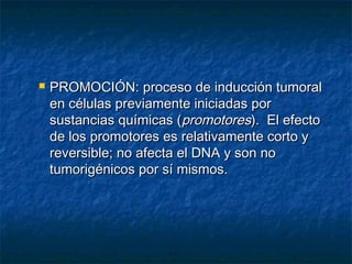    PROMOCIÓN: proceso de inducción tumoral
    en células previamente iniciadas por
    sustancias químicas (promotores). El efecto
    de los promotores es relativamente corto y
    reversible; no afecta el DNA y son no
    tumorigénicos por sí mismos.
 