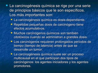    La carcinogénesis química se rige por una serie
    de principios básicos que le son específicos.
    Los más importantes son:
       La carcinogénesis química es dosis-dependiente.
       Repetidas pequeñas dosis de carcinógeno tiene
        efectos acumulativos.
       Muchos carcinógenos químicos son también
        citotóxicos cuando se administran a grandes dosis.
       Los carcinógenos requieren prolongados períodos de
        tiempo (tiempo de latencia) antes de que se
        desarrolle un tumor.
       La carcinogénesis química suele ser un proceso
        multicausal en el que participan dos tipos de
        carcinógenos: los agentes iniciadores y los agentes
        promotores.
 