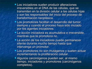  Los iniciadores suelen producir alteraciones
  irreversibles en el DNA de las células, que se
  transmiten en la división celular a las células hijas
  y son las responsables del inicio del proceso de
  transformación neoplásica.
 Los promotores facilitan el desarrollo del tumor,
  siempre y cuando el proceso haya sido iniciado
  por los agentes iniciadores.
 La acción iniciadora es acumulativa e irreversible,
  mientras que la promotora no.
 La acción de los iniciadores puede permanecer
  silente durante mucho tiempo hasta que
  intervenga un promotor.
 Los promotores no son mutágenos y suelen actuar
  incrementando la proliferación celular.
 Algunos carcinógenos pueden ser, al mismo
  tiempo, iniciadores y promotores (carcinógenos
  completos).
 