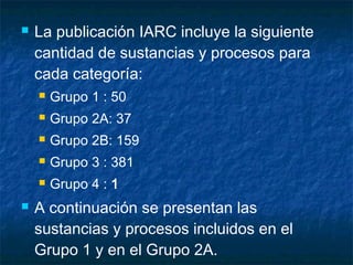    La publicación IARC incluye la siguiente
    cantidad de sustancias y procesos para
    cada categoría:
       Grupo 1 : 50
       Grupo 2A: 37
       Grupo 2B: 159
       Grupo 3 : 381
       Grupo 4 : 1
   A continuación se presentan las
    sustancias y procesos incluidos en el
    Grupo 1 y en el Grupo 2A.
 