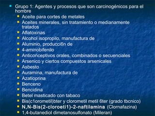   Grupo 1: Agentes y procesos que son carcinogénicos para el
    hombre
      Aceite para cortes de metales
      Aceites minerales, sin tratamiento o medianamente
       tratados
      Aflatoxinas
      Alcohol isopropilo, manufactura de
      Aluminio, producci6n de
      4-aminobifenilo
      Anticonceptivos orales, combinados o secuenciales
      Arsenico y ciertos compuestos arsenicales
      Asbesto
      Auramina, manufactura de
      Azatioprina
      Benceno
      Bencidina
      Betel masticado con tabaco
      Bis(c1orometil)bter y clorometil metil 6ter (grado tbcnico)
      N,N-Bis(2-cloroeti1)-2-naftilamina (Clornafazina)
      1,4-butanediol dimetanosulfonato (Mileran)
 