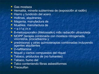    Gas mostaza
   Hematita, minerla subterrinea de (exposici6n al rad6n)
   Hierro y fundicidn del acero
   Hollines, alquitranes,
   Magenta, manufactura de
   Muebles, manufactura de
   ~elfalhn
   8-metoxipsoralkn (Metoxsalkn) m8s radiaci6n ultravioleta
   MOPP (terapia combinada con mostaza nitrogenada,
    vincristina, procarbazina y
   prednisona) y otras quimioterapias combinadas incluyendo
    agentes alquilantes
   2-naftilamina
   Niquel y ciertos compuestos del nlquel
   Tabaco, productos de (no fumantes)
   Tabaco, humo del
   Talco conteniendo fibras asbestiformes
   Treosulfan
 