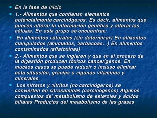    En la fase de inicio
   1.- Alimentos que contienen elementos
    potencialmente carcinógenos. Es decir, alimentos que
    pueden alterar la información genética y alterar las
    células. En este grupo se encuentran:
    En alimentos naturales (sin determinar) En alimentos
    manipulados (ahumados, barbacoas…) En alimentos
    contaminados (aflatoxinas)
   2.- Alimentos que se ingieren y que en el proceso de
    la digestión producen tóxicos cancerígenos. En
    muchos casos se puede reducir o incluso eliminar
    esta situación, gracias a algunas vitaminas y
    minerales.
    Los nitratos y nitritos (no carcinógenos) se
    convierten en nitrosaminas (carcinógenos) Algunos
    compuestos del metabolismo de esteroles y ácidos
    biliares Productos del metabolismo de las grasas
 