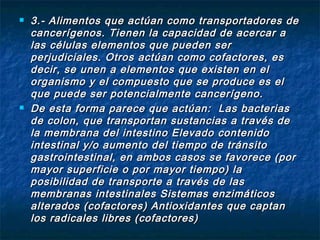    3.- Alimentos que actúan como transportadores de
    cancerígenos. Tienen la capacidad de acercar a
    las células elementos que pueden ser
    perjudiciales. Otros actúan como cofactores, es
    decir, se unen a elementos que existen en el
    organismo y el compuesto que se produce es el
    que puede ser potencialmente cancerígeno.
   De esta forma parece que actúan: Las bacterias
    de colon, que transportan sustancias a través de
    la membrana del intestino Elevado contenido
    intestinal y/o aumento del tiempo de tránsito
    gastrointestinal, en ambos casos se favorece (por
    mayor superficie o por mayor tiempo) la
    posibilidad de transporte a través de las
    membranas intestinales Sistemas enzimáticos
    alterados (cofactores) Antioxidantes que captan
    los radicales libres (cofactores)
 