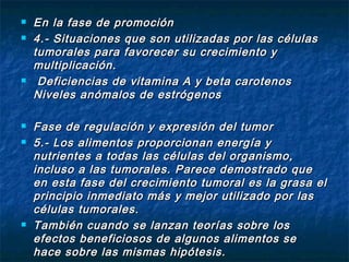    En la fase de promoción
   4.- Situaciones que son utilizadas por las células
    tumorales para favorecer su crecimiento y
    multiplicación.
    Deficiencias de vitamina A y beta carotenos
    Niveles anómalos de estrógenos

   Fase de regulación y expresión del tumor
   5.- Los alimentos proporcionan energía y
    nutrientes a todas las células del organismo,
    incluso a las tumorales. Parece demostrado que
    en esta fase del crecimiento tumoral es la grasa el
    principio inmediato más y mejor utilizado por las
    células tumorales.
   También cuando se lanzan teorías sobre los
    efectos beneficiosos de algunos alimentos se
    hace sobre las mismas hipótesis.
 
