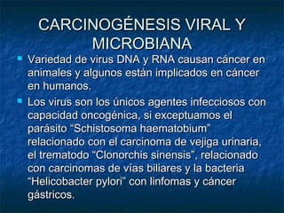 CARCINOGÉNESIS VIRAL Y
           MICROBIANA
   Variedad de virus DNA y RNA causan cáncer en
    animales y algunos están implicados en cáncer
    en humanos.
   Los virus son los únicos agentes infecciosos con
    capacidad oncogénica, si exceptuamos el
    parásito “Schistosoma haematobium”
    relacionado con el carcinoma de vejiga urinaria,
    el trematodo “Clonorchis sinensis”, relacionado
    con carcinomas de vías biliares y la bacteria
    “Helicobacter pylori” con linfomas y cáncer
    gástricos.
 
