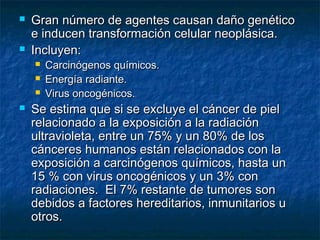    Gran número de agentes causan daño genético
    e inducen transformación celular neoplásica.
   Incluyen:
       Carcinógenos químicos.
       Energía radiante.
       Virus oncogénicos.
   Se estima que si se excluye el cáncer de piel
    relacionado a la exposición a la radiación
    ultravioleta, entre un 75% y un 80% de los
    cánceres humanos están relacionados con la
    exposición a carcinógenos químicos, hasta un
    15 % con virus oncogénicos y un 3% con
    radiaciones. El 7% restante de tumores son
    debidos a factores hereditarios, inmunitarios u
    otros.
 